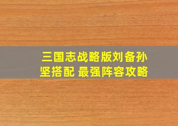 三国志战略版刘备孙坚搭配 最强阵容攻略